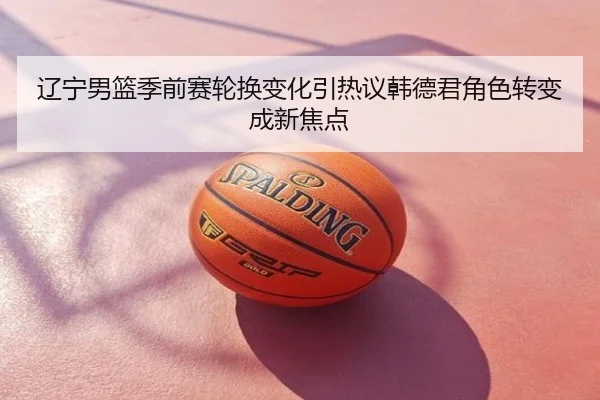辽宁男篮季前赛轮换变化引热议韩德君角色转变成新焦点