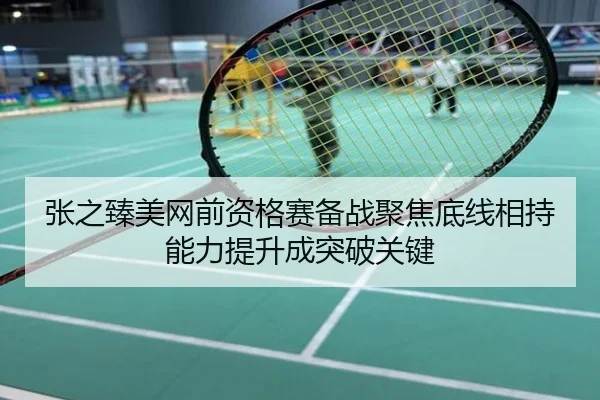 张之臻美网前资格赛备战聚焦底线相持能力提升成突破关键