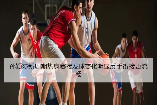 孙颖莎新周期热身赛接发球变化明显反手衔接更流畅