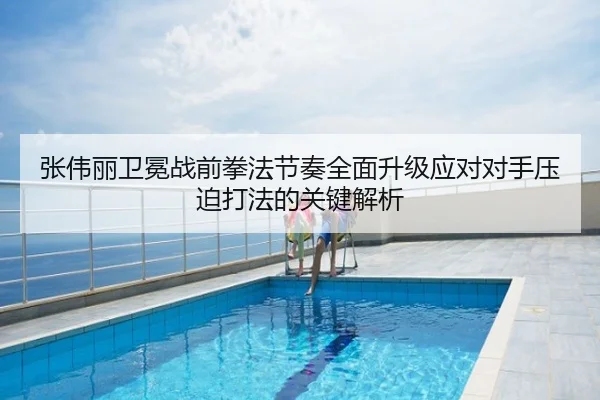 张伟丽卫冕战前拳法节奏全面升级应对对手压迫打法的关键解析