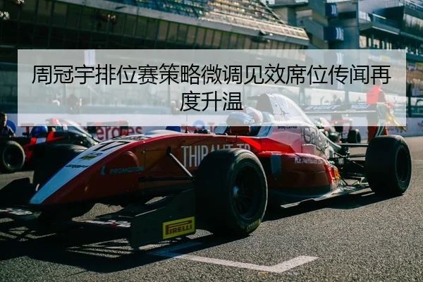 周冠宇排位赛策略微调见效席位传闻再度升温