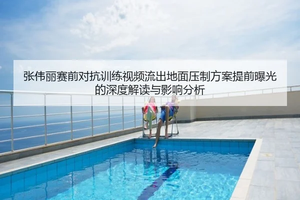 张伟丽赛前对抗训练视频流出地面压制方案提前曝光的深度解读与影响分析