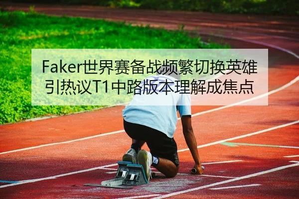 Faker世界赛备战频繁切换英雄引热议T1中路版本理解成焦点