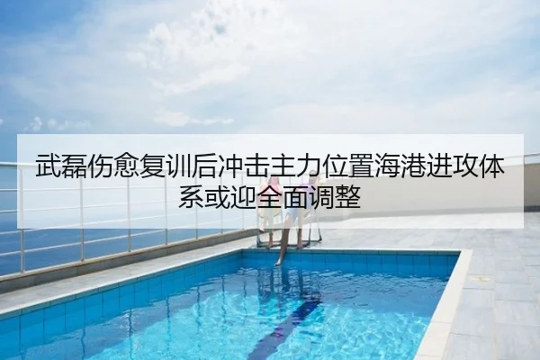 武磊伤愈复训后冲击主力位置海港进攻体系或迎全面调整