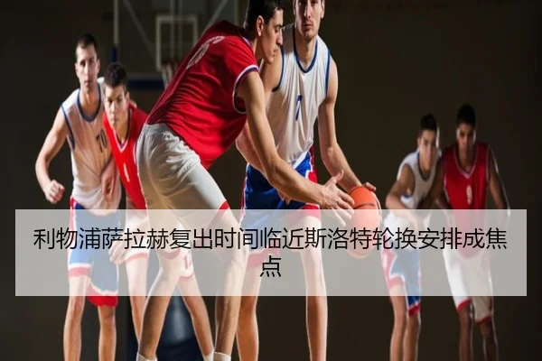 利物浦萨拉赫复出时间临近斯洛特轮换安排成焦点
