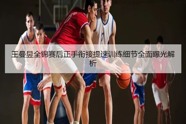 王曼昱全锦赛后正手衔接提速训练细节全面曝光解析